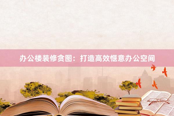 办公楼装修贪图：打造高效惬意办公空间